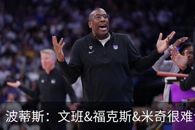 波蒂斯：文班&福克斯&米奇很难说该怪谁 毕竟这是他们首次季后赛